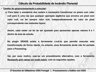 2º Encontro de Utilizadores QGIS Portugal | Processamento e Análise com QGIS2º Encontro de Utilizadores QGIS Portugal | Processamento e Análise com QGIS2º Encontro de Utilizadores QGIS Portugal | Processamento e Análise com QGIS2º Encontro de Utilizadores QGIS Portugal | Processamento e Análise com QGIS
Cálculo da Probabilidade de Incêndio FlorestalCálculo da Probabilidade de Incêndio FlorestalCálculo da Probabilidade de Incêndio FlorestalCálculo da Probabilidade de Incêndio Florestal
●
Tarefas de geoprocessamento a executarTarefas de geoprocessamento a executar::
c)c) Para fazer o somatório dos rasters é necessário transformar os pixeis com valorPara fazer o somatório dos rasters é necessário transformar os pixeis com valor
null para 0, uma vez que qualquer operação algébrica que envolva um pixel comnull para 0, uma vez que qualquer operação algébrica que envolva um pixel com
valor null, vai ter sempre valor null, independentemente do valor do pixelvalor null, vai ter sempre valor null, independentemente do valor do pixel
correspondente nas restantes layers.correspondente nas restantes layers.
Assim, cada raster vai ter de ser ajustado para apresentar apenas valores 0 e 1Assim, cada raster vai ter de ser ajustado para apresentar apenas valores 0 e 1
dentro da área de estudo.dentro da área de estudo.
No plugin GRASS existe a ferramenta r.null.to que permite executar estaNo plugin GRASS existe a ferramenta r.null.to que permite executar esta
transformação de forma rápida, no entanto, essa ferramenta ainda não foi portadatransformação de forma rápida, no entanto, essa ferramenta ainda não foi portada
para o Processing.para o Processing.
Vai, por esse motivo, usar-se um procedimento alternativo, com a ferramentaVai, por esse motivo, usar-se um procedimento alternativo, com a ferramenta
Reclassify grid values em modo batchReclassify grid values em modo batch, com as seguintes opções, com as seguintes opções..
 