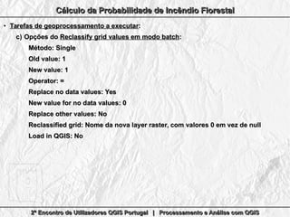2º Encontro de Utilizadores QGIS Portugal | Processamento e Análise com QGIS2º Encontro de Utilizadores QGIS Portugal | Processamento e Análise com QGIS2º Encontro de Utilizadores QGIS Portugal | Processamento e Análise com QGIS2º Encontro de Utilizadores QGIS Portugal | Processamento e Análise com QGIS
Cálculo da Probabilidade de Incêndio FlorestalCálculo da Probabilidade de Incêndio FlorestalCálculo da Probabilidade de Incêndio FlorestalCálculo da Probabilidade de Incêndio Florestal
●
Tarefas de geoprocessamento a executarTarefas de geoprocessamento a executar::
c)c) Opções doOpções do Reclassify grid values em modo batchReclassify grid values em modo batch::
Método: SingleMétodo: Single
Old value: 1Old value: 1
New value: 1New value: 1
Operator: =Operator: =
Replace no data values: YesReplace no data values: Yes
New value for no data values: 0New value for no data values: 0
Replace other values: NoReplace other values: No
Reclassified grid: Nome da nova layer raster, com valores 0 em vez de nullReclassified grid: Nome da nova layer raster, com valores 0 em vez de null
Load in QGIS: NoLoad in QGIS: No
 