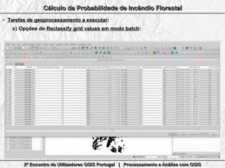 2º Encontro de Utilizadores QGIS Portugal | Processamento e Análise com QGIS2º Encontro de Utilizadores QGIS Portugal | Processamento e Análise com QGIS2º Encontro de Utilizadores QGIS Portugal | Processamento e Análise com QGIS2º Encontro de Utilizadores QGIS Portugal | Processamento e Análise com QGIS
Cálculo da Probabilidade de Incêndio FlorestalCálculo da Probabilidade de Incêndio FlorestalCálculo da Probabilidade de Incêndio FlorestalCálculo da Probabilidade de Incêndio Florestal
●
Tarefas de geoprocessamento a executarTarefas de geoprocessamento a executar::
c)c) Opções doOpções do Reclassify grid values em modo batchReclassify grid values em modo batch::
 