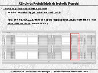 2º Encontro de Utilizadores QGIS Portugal | Processamento e Análise com QGIS2º Encontro de Utilizadores QGIS Portugal | Processamento e Análise com QGIS2º Encontro de Utilizadores QGIS Portugal | Processamento e Análise com QGIS2º Encontro de Utilizadores QGIS Portugal | Processamento e Análise com QGIS
Cálculo da Probabilidade de Incêndio FlorestalCálculo da Probabilidade de Incêndio FlorestalCálculo da Probabilidade de Incêndio FlorestalCálculo da Probabilidade de Incêndio Florestal
●
Tarefas de geoprocessamento a executarTarefas de geoprocessamento a executar::
c)c) Opções doOpções do Reclassify grid values em modo batchReclassify grid values em modo batch..
NotaNota: com o: com o SAGA 2.0.8SAGA 2.0.8, deixa-se a opção “, deixa-se a opção “replace other valuesreplace other values” com” com YesYes e a “e a “newnew
value for other valuesvalue for other values” também com” também com 00..
 