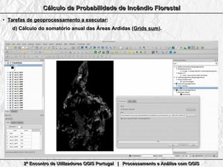 2º Encontro de Utilizadores QGIS Portugal | Processamento e Análise com QGIS2º Encontro de Utilizadores QGIS Portugal | Processamento e Análise com QGIS2º Encontro de Utilizadores QGIS Portugal | Processamento e Análise com QGIS2º Encontro de Utilizadores QGIS Portugal | Processamento e Análise com QGIS
Cálculo da Probabilidade de Incêndio FlorestalCálculo da Probabilidade de Incêndio FlorestalCálculo da Probabilidade de Incêndio FlorestalCálculo da Probabilidade de Incêndio Florestal
●
Tarefas de geoprocessamento a executarTarefas de geoprocessamento a executar::
d)d) Cálculo do somatório anual das Áreas Ardidas (Cálculo do somatório anual das Áreas Ardidas (Grids sumGrids sum).).
 