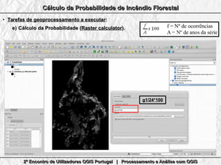 2º Encontro de Utilizadores QGIS Portugal | Processamento e Análise com QGIS2º Encontro de Utilizadores QGIS Portugal | Processamento e Análise com QGIS2º Encontro de Utilizadores QGIS Portugal | Processamento e Análise com QGIS2º Encontro de Utilizadores QGIS Portugal | Processamento e Análise com QGIS
Cálculo da Probabilidade de Incêndio FlorestalCálculo da Probabilidade de Incêndio FlorestalCálculo da Probabilidade de Incêndio FlorestalCálculo da Probabilidade de Incêndio Florestal
●
Tarefas de geoprocessamento a executarTarefas de geoprocessamento a executar::
e)e) Cálculo da Probabilidade (Cálculo da Probabilidade (Raster calculatorRaster calculator).).
g1/24*100g1/24*100
 