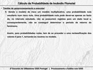 2º Encontro de Utilizadores QGIS Portugal | Processamento e Análise com QGIS2º Encontro de Utilizadores QGIS Portugal | Processamento e Análise com QGIS2º Encontro de Utilizadores QGIS Portugal | Processamento e Análise com QGIS2º Encontro de Utilizadores QGIS Portugal | Processamento e Análise com QGIS
Cálculo da Probabilidade de Incêndio FlorestalCálculo da Probabilidade de Incêndio FlorestalCálculo da Probabilidade de Incêndio FlorestalCálculo da Probabilidade de Incêndio Florestal
●
Tarefas de geoprocessamento a executarTarefas de geoprocessamento a executar::
f)f) Sendo o modelo de risco um modelo multiplicativo, uma probabilidade nulaSendo o modelo de risco um modelo multiplicativo, uma probabilidade nula
resultaria num risco nulo. Uma probabilidade nula pode dever-se apenas ao factoresultaria num risco nulo. Uma probabilidade nula pode dever-se apenas ao facto
de, no intervalo estudado, não se possuírem registos para um dado local e,de, no intervalo estudado, não se possuírem registos para um dado local e,
consequentemente, não se conseguir determinar o período de retorno doconsequentemente, não se conseguir determinar o período de retorno do
fenómeno.fenómeno.
Assim, para probabilidades nulas, tem de se proceder a uma reclassificação dosAssim, para probabilidades nulas, tem de se proceder a uma reclassificação dos
valores 0 para 1, tornando-os neutros no modelo.valores 0 para 1, tornando-os neutros no modelo.
 