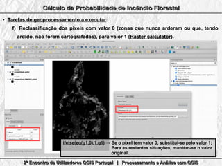2º Encontro de Utilizadores QGIS Portugal | Processamento e Análise com QGIS2º Encontro de Utilizadores QGIS Portugal | Processamento e Análise com QGIS2º Encontro de Utilizadores QGIS Portugal | Processamento e Análise com QGIS2º Encontro de Utilizadores QGIS Portugal | Processamento e Análise com QGIS
Cálculo da Probabilidade de Incêndio FlorestalCálculo da Probabilidade de Incêndio FlorestalCálculo da Probabilidade de Incêndio FlorestalCálculo da Probabilidade de Incêndio Florestal
●
Tarefas de geoprocessamento a executarTarefas de geoprocessamento a executar::
f)f) Reclassificação dos pixeis com valor 0 (zonas que nunca arderam ou que, tendoReclassificação dos pixeis com valor 0 (zonas que nunca arderam ou que, tendo
ardido, não foram cartografadas), para valor 1 (ardido, não foram cartografadas), para valor 1 (Raster calculatorRaster calculator).).
ifelse(eq(g1,0),1,g1)ifelse(eq(g1,0),1,g1) → Se o pixel tem valor 0, substitui-se pelo valor 1;→ Se o pixel tem valor 0, substitui-se pelo valor 1;
Para as restantes situações, mantém-se o valorPara as restantes situações, mantém-se o valor
original.original.
 