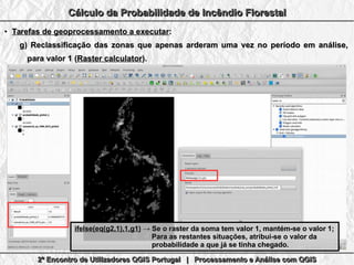 2º Encontro de Utilizadores QGIS Portugal | Processamento e Análise com QGIS2º Encontro de Utilizadores QGIS Portugal | Processamento e Análise com QGIS2º Encontro de Utilizadores QGIS Portugal | Processamento e Análise com QGIS2º Encontro de Utilizadores QGIS Portugal | Processamento e Análise com QGIS
Cálculo da Probabilidade de Incêndio FlorestalCálculo da Probabilidade de Incêndio FlorestalCálculo da Probabilidade de Incêndio FlorestalCálculo da Probabilidade de Incêndio Florestal
●
Tarefas de geoprocessamento a executarTarefas de geoprocessamento a executar::
g)g) Reclassificação das zonas que apenas arderam uma vez no período em análise,Reclassificação das zonas que apenas arderam uma vez no período em análise,
para valor 1 (para valor 1 (Raster calculatorRaster calculator).).
ifelse(eq(g2,1),1,g1)ifelse(eq(g2,1),1,g1) → Se o raster da soma tem valor 1, mantém-se o valor 1;→ Se o raster da soma tem valor 1, mantém-se o valor 1;
Para as restantes situações, atribui-se o valor daPara as restantes situações, atribui-se o valor da
probabilidade a que já se tinha chegado.probabilidade a que já se tinha chegado.
 