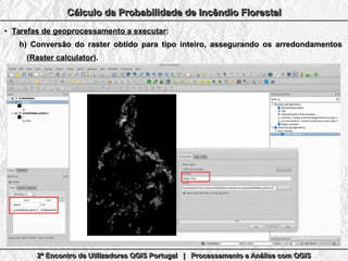 2º Encontro de Utilizadores QGIS Portugal | Processamento e Análise com QGIS2º Encontro de Utilizadores QGIS Portugal | Processamento e Análise com QGIS2º Encontro de Utilizadores QGIS Portugal | Processamento e Análise com QGIS2º Encontro de Utilizadores QGIS Portugal | Processamento e Análise com QGIS
Cálculo da Probabilidade de Incêndio FlorestalCálculo da Probabilidade de Incêndio FlorestalCálculo da Probabilidade de Incêndio FlorestalCálculo da Probabilidade de Incêndio Florestal
●
Tarefas de geoprocessamento a executarTarefas de geoprocessamento a executar::
h)h) Conversão do raster obtido para tipo inteiro, assegurando os arredondamentosConversão do raster obtido para tipo inteiro, assegurando os arredondamentos
((Raster calculatorRaster calculator).).
 