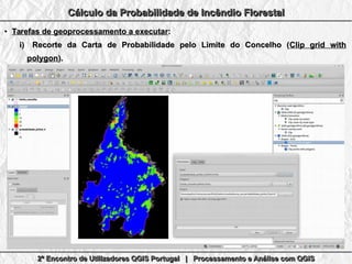 2º Encontro de Utilizadores QGIS Portugal | Processamento e Análise com QGIS2º Encontro de Utilizadores QGIS Portugal | Processamento e Análise com QGIS2º Encontro de Utilizadores QGIS Portugal | Processamento e Análise com QGIS2º Encontro de Utilizadores QGIS Portugal | Processamento e Análise com QGIS
Cálculo da Probabilidade de Incêndio FlorestalCálculo da Probabilidade de Incêndio FlorestalCálculo da Probabilidade de Incêndio FlorestalCálculo da Probabilidade de Incêndio Florestal
●
Tarefas de geoprocessamento a executarTarefas de geoprocessamento a executar::
i)i) Recorte da Carta de Probabilidade pelo Limite do Concelho (Recorte da Carta de Probabilidade pelo Limite do Concelho (Clip grid withClip grid with
polygonpolygon).).
 