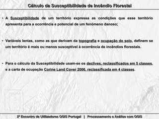 2º Encontro de Utilizadores QGIS Portugal | Processamento e Análise com QGIS2º Encontro de Utilizadores QGIS Portugal | Processamento e Análise com QGIS2º Encontro de Utilizadores QGIS Portugal | Processamento e Análise com QGIS2º Encontro de Utilizadores QGIS Portugal | Processamento e Análise com QGIS
Cálculo da Susceptibilidade de Incêndio FlorestalCálculo da Susceptibilidade de Incêndio FlorestalCálculo da Susceptibilidade de Incêndio FlorestalCálculo da Susceptibilidade de Incêndio Florestal
●
AA SusceptibilidadeSusceptibilidade de um território expressa as condições que esse territóriode um território expressa as condições que esse território
apresenta para a ocorrência e potencial de um fenómeno danoso;apresenta para a ocorrência e potencial de um fenómeno danoso;
●
Variáveis lentas, como as que derivam daVariáveis lentas, como as que derivam da topografiatopografia ee ocupação do soloocupação do solo, definem se, definem se
um território é mais ou menos susceptível à ocorrência de incêndios florestais.um território é mais ou menos susceptível à ocorrência de incêndios florestais.
●
Para o cálculo da Susceptibilidade usam-se osPara o cálculo da Susceptibilidade usam-se os declives, reclassificados em 5 classesdeclives, reclassificados em 5 classes,,
e a carta de ocupaçãoe a carta de ocupação Corine Land Cover 2006, reclassificada em 4 classesCorine Land Cover 2006, reclassificada em 4 classes..
 