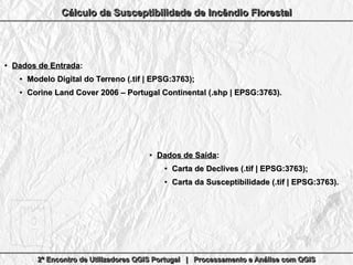 2º Encontro de Utilizadores QGIS Portugal | Processamento e Análise com QGIS2º Encontro de Utilizadores QGIS Portugal | Processamento e Análise com QGIS2º Encontro de Utilizadores QGIS Portugal | Processamento e Análise com QGIS2º Encontro de Utilizadores QGIS Portugal | Processamento e Análise com QGIS
Cálculo da Susceptibilidade de Incêndio FlorestalCálculo da Susceptibilidade de Incêndio FlorestalCálculo da Susceptibilidade de Incêndio FlorestalCálculo da Susceptibilidade de Incêndio Florestal
●
Dados de EntradaDados de Entrada::
●
Modelo Digital do Terreno (.tif | EPSG:3763);Modelo Digital do Terreno (.tif | EPSG:3763);
●
Corine Land Cover 2006 – Portugal Continental (.shp | EPSG:3763).Corine Land Cover 2006 – Portugal Continental (.shp | EPSG:3763).
●
Dados de SaídaDados de Saída::
●
Carta de Declives (.tif | EPSG:3763);Carta de Declives (.tif | EPSG:3763);
●
Carta da Susceptibilidade (.tif | EPSG:3763).Carta da Susceptibilidade (.tif | EPSG:3763).
 