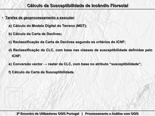 2º Encontro de Utilizadores QGIS Portugal | Processamento e Análise com QGIS2º Encontro de Utilizadores QGIS Portugal | Processamento e Análise com QGIS2º Encontro de Utilizadores QGIS Portugal | Processamento e Análise com QGIS2º Encontro de Utilizadores QGIS Portugal | Processamento e Análise com QGIS
Cálculo da Susceptibilidade de Incêndio FlorestalCálculo da Susceptibilidade de Incêndio FlorestalCálculo da Susceptibilidade de Incêndio FlorestalCálculo da Susceptibilidade de Incêndio Florestal
●
Tarefas de geoprocessamento a executarTarefas de geoprocessamento a executar::
a)a) Cálculo do Modelo Digital do Terreno (MDT);Cálculo do Modelo Digital do Terreno (MDT);
b)b) Cálculo da Carta de Declives;Cálculo da Carta de Declives;
c)c) Reclassificação da Carta de Declives segundo os critérios do ICNF;Reclassificação da Carta de Declives segundo os critérios do ICNF;
d)d) Reclassificação da CLC, com base nas classes de susceptibilidade definidas peloReclassificação da CLC, com base nas classes de susceptibilidade definidas pelo
ICNF;ICNF;
e)e) Conversão vector → raster da CLC, com base no atributo “susceptibilidade”;Conversão vector → raster da CLC, com base no atributo “susceptibilidade”;
f)f) Cálculo da Carta de Susceptibilidade.Cálculo da Carta de Susceptibilidade.
 