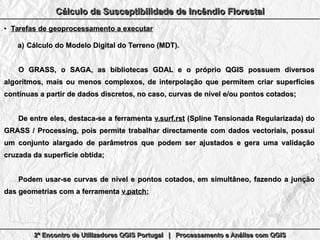 2º Encontro de Utilizadores QGIS Portugal | Processamento e Análise com QGIS2º Encontro de Utilizadores QGIS Portugal | Processamento e Análise com QGIS2º Encontro de Utilizadores QGIS Portugal | Processamento e Análise com QGIS2º Encontro de Utilizadores QGIS Portugal | Processamento e Análise com QGIS
Cálculo da Susceptibilidade de Incêndio FlorestalCálculo da Susceptibilidade de Incêndio FlorestalCálculo da Susceptibilidade de Incêndio FlorestalCálculo da Susceptibilidade de Incêndio Florestal
●
Tarefas de geoprocessamento a executarTarefas de geoprocessamento a executar
a)a) Cálculo do Modelo Digital do Terreno (MDT).Cálculo do Modelo Digital do Terreno (MDT).
O GRASS, o SAGA, as bibliotecas GDAL e o próprio QGIS possuem diversosO GRASS, o SAGA, as bibliotecas GDAL e o próprio QGIS possuem diversos
algoritmos, mais ou menos complexos, de interpolação que permitem criar superfíciesalgoritmos, mais ou menos complexos, de interpolação que permitem criar superfícies
contínuas a partir de dados discretos, no caso, curvas de nível e/ou pontos cotados;contínuas a partir de dados discretos, no caso, curvas de nível e/ou pontos cotados;
De entre eles, destaca-se a ferramentaDe entre eles, destaca-se a ferramenta v.surf.rstv.surf.rst (Spline Tensionada Regularizada) do(Spline Tensionada Regularizada) do
GRASS / Processing, pois permite trabalhar directamente com dados vectoriais, possuiGRASS / Processing, pois permite trabalhar directamente com dados vectoriais, possui
um conjunto alargado de parâmetros que podem ser ajustados e gera uma validaçãoum conjunto alargado de parâmetros que podem ser ajustados e gera uma validação
cruzada da superfície obtida;cruzada da superfície obtida;
Podem usar-se curvas de nível e pontos cotados, em simultâneo, fazendo a junçãoPodem usar-se curvas de nível e pontos cotados, em simultâneo, fazendo a junção
das geometrias com a ferramentadas geometrias com a ferramenta v.patchv.patch;;
 