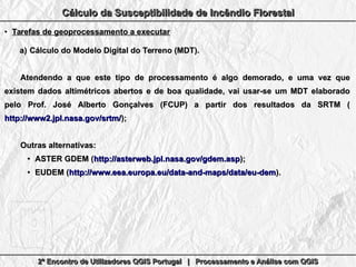 2º Encontro de Utilizadores QGIS Portugal | Processamento e Análise com QGIS2º Encontro de Utilizadores QGIS Portugal | Processamento e Análise com QGIS2º Encontro de Utilizadores QGIS Portugal | Processamento e Análise com QGIS2º Encontro de Utilizadores QGIS Portugal | Processamento e Análise com QGIS
Cálculo da Susceptibilidade de Incêndio FlorestalCálculo da Susceptibilidade de Incêndio FlorestalCálculo da Susceptibilidade de Incêndio FlorestalCálculo da Susceptibilidade de Incêndio Florestal
●
Tarefas de geoprocessamento a executarTarefas de geoprocessamento a executar
a)a) Cálculo do Modelo Digital do Terreno (MDT).Cálculo do Modelo Digital do Terreno (MDT).
Atendendo a que este tipo de processamento é algo demorado, e uma vez queAtendendo a que este tipo de processamento é algo demorado, e uma vez que
existem dados altimétricos abertos e de boa qualidade, vai usar-se um MDT elaboradoexistem dados altimétricos abertos e de boa qualidade, vai usar-se um MDT elaborado
pelo Prof. José Alberto Gonçalves (FCUP) a partir dos resultados da SRTM (pelo Prof. José Alberto Gonçalves (FCUP) a partir dos resultados da SRTM (
http://www2.jpl.nasa.gov/srtm/http://www2.jpl.nasa.gov/srtm/););
Outras alternativas:Outras alternativas:
●
ASTER GDEM (ASTER GDEM (http://asterweb.jpl.nasa.gov/gdem.asphttp://asterweb.jpl.nasa.gov/gdem.asp););
●
EUDEM (EUDEM (http://www.eea.europa.eu/data-and-maps/data/eu-demhttp://www.eea.europa.eu/data-and-maps/data/eu-dem).).
 