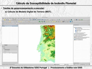 2º Encontro de Utilizadores QGIS Portugal | Processamento e Análise com QGIS2º Encontro de Utilizadores QGIS Portugal | Processamento e Análise com QGIS2º Encontro de Utilizadores QGIS Portugal | Processamento e Análise com QGIS2º Encontro de Utilizadores QGIS Portugal | Processamento e Análise com QGIS
Cálculo da Susceptibilidade de Incêndio FlorestalCálculo da Susceptibilidade de Incêndio FlorestalCálculo da Susceptibilidade de Incêndio FlorestalCálculo da Susceptibilidade de Incêndio Florestal
●
Tarefas de geoprocessamento a executarTarefas de geoprocessamento a executar::
a)a) Cálculo do Modelo Digital do Terreno (MDT).Cálculo do Modelo Digital do Terreno (MDT).
 
