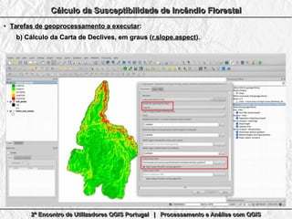 2º Encontro de Utilizadores QGIS Portugal | Processamento e Análise com QGIS2º Encontro de Utilizadores QGIS Portugal | Processamento e Análise com QGIS2º Encontro de Utilizadores QGIS Portugal | Processamento e Análise com QGIS2º Encontro de Utilizadores QGIS Portugal | Processamento e Análise com QGIS
Cálculo da Susceptibilidade de Incêndio FlorestalCálculo da Susceptibilidade de Incêndio FlorestalCálculo da Susceptibilidade de Incêndio FlorestalCálculo da Susceptibilidade de Incêndio Florestal
●
Tarefas de geoprocessamento a executarTarefas de geoprocessamento a executar::
b)b) Cálculo da Carta de Declives, em graus (Cálculo da Carta de Declives, em graus (r.slope.aspectr.slope.aspect).).
 
