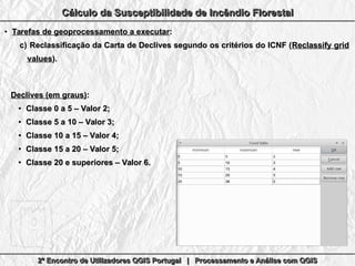 2º Encontro de Utilizadores QGIS Portugal | Processamento e Análise com QGIS2º Encontro de Utilizadores QGIS Portugal | Processamento e Análise com QGIS2º Encontro de Utilizadores QGIS Portugal | Processamento e Análise com QGIS2º Encontro de Utilizadores QGIS Portugal | Processamento e Análise com QGIS
Cálculo da Susceptibilidade de Incêndio FlorestalCálculo da Susceptibilidade de Incêndio FlorestalCálculo da Susceptibilidade de Incêndio FlorestalCálculo da Susceptibilidade de Incêndio Florestal
●
Tarefas de geoprocessamento a executarTarefas de geoprocessamento a executar::
c)c) Reclassificação da Carta de Declives segundo os critérios do ICNF (Reclassificação da Carta de Declives segundo os critérios do ICNF (Reclassify gridReclassify grid
valuesvalues).).
Declives (em graus)Declives (em graus)::
●
Classe 0 a 5 – Valor 2;Classe 0 a 5 – Valor 2;
●
Classe 5 a 10 – Valor 3;Classe 5 a 10 – Valor 3;
●
Classe 10 a 15 – Valor 4;Classe 10 a 15 – Valor 4;
●
Classe 15 a 20 – Valor 5;Classe 15 a 20 – Valor 5;
●
Classe 20 e superiores – Valor 6.Classe 20 e superiores – Valor 6.
 