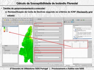 2º Encontro de Utilizadores QGIS Portugal | Processamento e Análise com QGIS2º Encontro de Utilizadores QGIS Portugal | Processamento e Análise com QGIS2º Encontro de Utilizadores QGIS Portugal | Processamento e Análise com QGIS2º Encontro de Utilizadores QGIS Portugal | Processamento e Análise com QGIS
Cálculo da Susceptibilidade de Incêndio FlorestalCálculo da Susceptibilidade de Incêndio FlorestalCálculo da Susceptibilidade de Incêndio FlorestalCálculo da Susceptibilidade de Incêndio Florestal
●
Tarefas de geoprocessamento a executarTarefas de geoprocessamento a executar::
c)c) Reclassificação da Carta de Declives segundo os critérios do ICNF (Reclassificação da Carta de Declives segundo os critérios do ICNF (Reclassify gridReclassify grid
valuesvalues).).
 