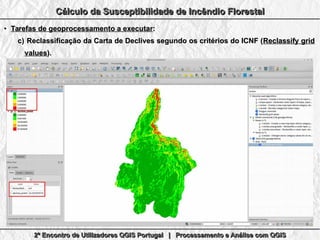 2º Encontro de Utilizadores QGIS Portugal | Processamento e Análise com QGIS2º Encontro de Utilizadores QGIS Portugal | Processamento e Análise com QGIS2º Encontro de Utilizadores QGIS Portugal | Processamento e Análise com QGIS2º Encontro de Utilizadores QGIS Portugal | Processamento e Análise com QGIS
Cálculo da Susceptibilidade de Incêndio FlorestalCálculo da Susceptibilidade de Incêndio FlorestalCálculo da Susceptibilidade de Incêndio FlorestalCálculo da Susceptibilidade de Incêndio Florestal
●
Tarefas de geoprocessamento a executarTarefas de geoprocessamento a executar::
c)c) Reclassificação da Carta de Declives segundo os critérios do ICNF (Reclassificação da Carta de Declives segundo os critérios do ICNF (Reclassify gridReclassify grid
valuesvalues).).
 