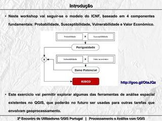 2º Encontro de Utilizadores QGIS Portugal | Processamento e Análise com QGIS2º Encontro de Utilizadores QGIS Portugal | Processamento e Análise com QGIS2º Encontro de Utilizadores QGIS Portugal | Processamento e Análise com QGIS2º Encontro de Utilizadores QGIS Portugal | Processamento e Análise com QGIS
IntroduçãoIntroduçãoIntroduçãoIntrodução
●
Neste workshop vai seguir-se o modelo do ICNF, baseado em 4 componentesNeste workshop vai seguir-se o modelo do ICNF, baseado em 4 componentes
fundamentais: Probabilidade, Susceptibilidade, Vulnerabilidade e Valor Económico.fundamentais: Probabilidade, Susceptibilidade, Vulnerabilidade e Valor Económico.
●
Este exercício vai permitir explorar algumas das ferramentas de análise espacialEste exercício vai permitir explorar algumas das ferramentas de análise espacial
existentes no QGIS, que poderão no futuro ser usadas para outras tarefas queexistentes no QGIS, que poderão no futuro ser usadas para outras tarefas que
envolvam geoprocessamento.envolvam geoprocessamento.
http://goo.gl/OtaJQzhttp://goo.gl/OtaJQz
 