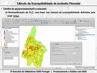 2º Encontro de Utilizadores QGIS Portugal | Processamento e Análise com QGIS2º Encontro de Utilizadores QGIS Portugal | Processamento e Análise com QGIS2º Encontro de Utilizadores QGIS Portugal | Processamento e Análise com QGIS2º Encontro de Utilizadores QGIS Portugal | Processamento e Análise com QGIS
Cálculo da Susceptibilidade de Incêndio FlorestalCálculo da Susceptibilidade de Incêndio FlorestalCálculo da Susceptibilidade de Incêndio FlorestalCálculo da Susceptibilidade de Incêndio Florestal
●
Tarefas de geoprocessamento a executarTarefas de geoprocessamento a executar::
d)d) Reclassificação da CLC, com base nas classes de susceptibilidade definidas peloReclassificação da CLC, com base nas classes de susceptibilidade definidas pelo
ICNF (ICNF (ClipClip).).
 