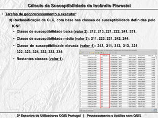 2º Encontro de Utilizadores QGIS Portugal | Processamento e Análise com QGIS2º Encontro de Utilizadores QGIS Portugal | Processamento e Análise com QGIS2º Encontro de Utilizadores QGIS Portugal | Processamento e Análise com QGIS2º Encontro de Utilizadores QGIS Portugal | Processamento e Análise com QGIS
Cálculo da Susceptibilidade de Incêndio FlorestalCálculo da Susceptibilidade de Incêndio FlorestalCálculo da Susceptibilidade de Incêndio FlorestalCálculo da Susceptibilidade de Incêndio Florestal
●
Tarefas de geoprocessamento a executarTarefas de geoprocessamento a executar::
d)d) Reclassificação da CLC, com base nas classes de susceptibilidade definidas peloReclassificação da CLC, com base nas classes de susceptibilidade definidas pelo
ICNF.ICNF.
●
Classe de susceptibilidade baixa (Classe de susceptibilidade baixa (valor 2valor 2): 212, 213, 221, 222, 241, 331;): 212, 213, 221, 222, 241, 331;
●
Classe de susceptibilidade média (Classe de susceptibilidade média (valor 3valor 3): 211, 223, 231, 242, 244;): 211, 223, 231, 242, 244;
●
Classe de susceptibilidade elevada (Classe de susceptibilidade elevada (valor 4valor 4): 243, 311, 312, 313, 321,): 243, 311, 312, 313, 321,
322, 323, 324, 332, 333, 334;322, 323, 324, 332, 333, 334;
●
Restantes classes (Restantes classes (valor 1valor 1).).
 