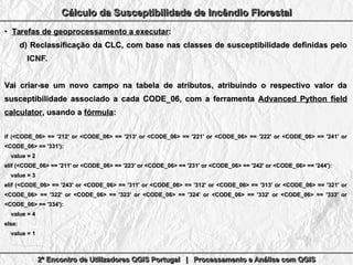 2º Encontro de Utilizadores QGIS Portugal | Processamento e Análise com QGIS2º Encontro de Utilizadores QGIS Portugal | Processamento e Análise com QGIS2º Encontro de Utilizadores QGIS Portugal | Processamento e Análise com QGIS2º Encontro de Utilizadores QGIS Portugal | Processamento e Análise com QGIS
Cálculo da Susceptibilidade de Incêndio FlorestalCálculo da Susceptibilidade de Incêndio FlorestalCálculo da Susceptibilidade de Incêndio FlorestalCálculo da Susceptibilidade de Incêndio Florestal
●
Tarefas de geoprocessamento a executarTarefas de geoprocessamento a executar::
d)d) Reclassificação da CLC, com base nas classes de susceptibilidade definidas peloReclassificação da CLC, com base nas classes de susceptibilidade definidas pelo
ICNF.ICNF.
Vai criar-se um novo campo na tabela de atributos, atribuindo o respectivo valor daVai criar-se um novo campo na tabela de atributos, atribuindo o respectivo valor da
susceptibilidade associado a cada CODE_06, com a ferramentasusceptibilidade associado a cada CODE_06, com a ferramenta Advanced Python fieldAdvanced Python field
calculatorcalculator, usando a, usando a fórmulafórmula::
if (<CODE_06> == '212' or <CODE_06> == '213' or <CODE_06> == '221' or <CODE_06> == '222' or <CODE_06> == '241' orif (<CODE_06> == '212' or <CODE_06> == '213' or <CODE_06> == '221' or <CODE_06> == '222' or <CODE_06> == '241' or
<CODE_06> == '331'):<CODE_06> == '331'):
value = 2value = 2
elif (<CODE_06> == '211' or <CODE_06> == '223' or <CODE_06> == '231' or <CODE_06> == '242' or <CODE_06> == '244'):elif (<CODE_06> == '211' or <CODE_06> == '223' or <CODE_06> == '231' or <CODE_06> == '242' or <CODE_06> == '244'):
value = 3value = 3
elif (<CODE_06> == '243' or <CODE_06> == '311' or <CODE_06> == '312' or <CODE_06> == '313' or <CODE_06> == '321' orelif (<CODE_06> == '243' or <CODE_06> == '311' or <CODE_06> == '312' or <CODE_06> == '313' or <CODE_06> == '321' or
<CODE_06> == '322' or <CODE_06> == '323' or <CODE_06> == '324' or <CODE_06> == '332' or <CODE_06> == '333' or<CODE_06> == '322' or <CODE_06> == '323' or <CODE_06> == '324' or <CODE_06> == '332' or <CODE_06> == '333' or
<CODE_06> == '334'):<CODE_06> == '334'):
value = 4value = 4
else:else:
value = 1value = 1
 