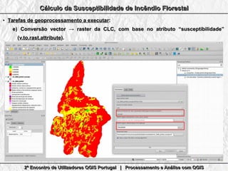 2º Encontro de Utilizadores QGIS Portugal | Processamento e Análise com QGIS2º Encontro de Utilizadores QGIS Portugal | Processamento e Análise com QGIS2º Encontro de Utilizadores QGIS Portugal | Processamento e Análise com QGIS2º Encontro de Utilizadores QGIS Portugal | Processamento e Análise com QGIS
Cálculo da Susceptibilidade de Incêndio FlorestalCálculo da Susceptibilidade de Incêndio FlorestalCálculo da Susceptibilidade de Incêndio FlorestalCálculo da Susceptibilidade de Incêndio Florestal
●
Tarefas de geoprocessamento a executarTarefas de geoprocessamento a executar::
e)e) Conversão vector → raster da CLC, com base no atributo “susceptibilidade”Conversão vector → raster da CLC, com base no atributo “susceptibilidade”
((v.to.rast.attributev.to.rast.attribute).).
 