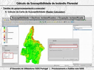 2º Encontro de Utilizadores QGIS Portugal | Processamento e Análise com QGIS2º Encontro de Utilizadores QGIS Portugal | Processamento e Análise com QGIS2º Encontro de Utilizadores QGIS Portugal | Processamento e Análise com QGIS2º Encontro de Utilizadores QGIS Portugal | Processamento e Análise com QGIS
Cálculo da Susceptibilidade de Incêndio FlorestalCálculo da Susceptibilidade de Incêndio FlorestalCálculo da Susceptibilidade de Incêndio FlorestalCálculo da Susceptibilidade de Incêndio Florestal
●
Tarefas de geoprocessamento a executarTarefas de geoprocessamento a executar::
f)f) Cálculo da Carta de Susceptibilidade (Cálculo da Carta de Susceptibilidade (Raster CalculatorRaster Calculator).).
Susceptibilidade = Declives reclassificados x Ocupação reclassificadaSusceptibilidade = Declives reclassificados x Ocupação reclassificada
 