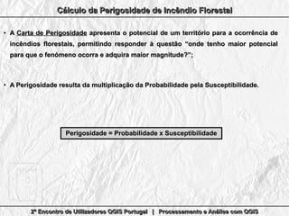 2º Encontro de Utilizadores QGIS Portugal | Processamento e Análise com QGIS2º Encontro de Utilizadores QGIS Portugal | Processamento e Análise com QGIS2º Encontro de Utilizadores QGIS Portugal | Processamento e Análise com QGIS2º Encontro de Utilizadores QGIS Portugal | Processamento e Análise com QGIS
Cálculo da Perigosidade de Incêndio FlorestalCálculo da Perigosidade de Incêndio FlorestalCálculo da Perigosidade de Incêndio FlorestalCálculo da Perigosidade de Incêndio Florestal
●
AA Carta de PerigosidadeCarta de Perigosidade apresenta o potencial de um território para a ocorrência deapresenta o potencial de um território para a ocorrência de
incêndios florestais, permitindo responder à questão “onde tenho maior potencialincêndios florestais, permitindo responder à questão “onde tenho maior potencial
para que o fenómeno ocorra e adquira maior magnitude?”;para que o fenómeno ocorra e adquira maior magnitude?”;
●
A Perigosidade resulta da multiplicação da Probabilidade pela Susceptibilidade.A Perigosidade resulta da multiplicação da Probabilidade pela Susceptibilidade.
Perigosidade = Probabilidade x SusceptibilidadePerigosidade = Probabilidade x Susceptibilidade
 