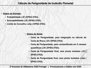 2º Encontro de Utilizadores QGIS Portugal | Processamento e Análise com QGIS2º Encontro de Utilizadores QGIS Portugal | Processamento e Análise com QGIS2º Encontro de Utilizadores QGIS Portugal | Processamento e Análise com QGIS2º Encontro de Utilizadores QGIS Portugal | Processamento e Análise com QGIS
Cálculo da Perigosidade de Incêndio FlorestalCálculo da Perigosidade de Incêndio FlorestalCálculo da Perigosidade de Incêndio FlorestalCálculo da Perigosidade de Incêndio Florestal
●
Dados de EntradaDados de Entrada::
●
Probabilidade (.tif | EPSG:3763);Probabilidade (.tif | EPSG:3763);
●
Susceptibilidade (.tif | EPSG:3763);Susceptibilidade (.tif | EPSG:3763);
●
Limite do Concelho (.shp | EPSG:3763).Limite do Concelho (.shp | EPSG:3763).
●
Dados de SaídaDados de Saída::
●
Carta de Perigosidade, para integração no cálculo daCarta de Perigosidade, para integração no cálculo da
Carta de Risco (.tif | EPSG:3763);Carta de Risco (.tif | EPSG:3763);
●
Carta de Perigosidade, para reclassificada em 5 classesCarta de Perigosidade, para reclassificada em 5 classes
quantílicas (.tif | EPSG:3763);quantílicas (.tif | EPSG:3763);
●
Carta de Perigosidade final, sem pixeis isolados (.tif |Carta de Perigosidade final, sem pixeis isolados (.tif |
EPSG:3763);EPSG:3763);
●
Carta de Perigosidade final, sem pixeis isolados (.shp |Carta de Perigosidade final, sem pixeis isolados (.shp |
EPSG:3763).EPSG:3763).
 