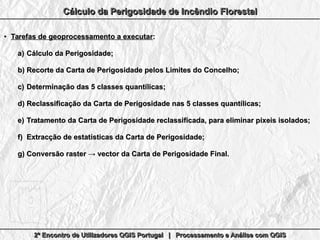 2º Encontro de Utilizadores QGIS Portugal | Processamento e Análise com QGIS2º Encontro de Utilizadores QGIS Portugal | Processamento e Análise com QGIS2º Encontro de Utilizadores QGIS Portugal | Processamento e Análise com QGIS2º Encontro de Utilizadores QGIS Portugal | Processamento e Análise com QGIS
Cálculo da Perigosidade de Incêndio FlorestalCálculo da Perigosidade de Incêndio FlorestalCálculo da Perigosidade de Incêndio FlorestalCálculo da Perigosidade de Incêndio Florestal
●
Tarefas de geoprocessamento a executarTarefas de geoprocessamento a executar::
a)a) Cálculo da Perigosidade;Cálculo da Perigosidade;
b)b) Recorte da Carta de Perigosidade pelos Limites do Concelho;Recorte da Carta de Perigosidade pelos Limites do Concelho;
c)c) Determinação das 5 classes quantílicas;Determinação das 5 classes quantílicas;
d)d) Reclassificação da Carta de Perigosidade nas 5 classes quantílicas;Reclassificação da Carta de Perigosidade nas 5 classes quantílicas;
e)e) Tratamento da Carta de Perigosidade reclassificada, para eliminar pixeis isolados;Tratamento da Carta de Perigosidade reclassificada, para eliminar pixeis isolados;
f)f) Extracção de estatísticas da Carta de Perigosidade;Extracção de estatísticas da Carta de Perigosidade;
g)g) Conversão raster → vector da Carta de Perigosidade Final.Conversão raster → vector da Carta de Perigosidade Final.
 