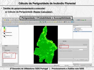 2º Encontro de Utilizadores QGIS Portugal | Processamento e Análise com QGIS2º Encontro de Utilizadores QGIS Portugal | Processamento e Análise com QGIS2º Encontro de Utilizadores QGIS Portugal | Processamento e Análise com QGIS2º Encontro de Utilizadores QGIS Portugal | Processamento e Análise com QGIS
Cálculo da Perigosidade de Incêndio FlorestalCálculo da Perigosidade de Incêndio FlorestalCálculo da Perigosidade de Incêndio FlorestalCálculo da Perigosidade de Incêndio Florestal
●
Tarefas de geoprocessamento a executarTarefas de geoprocessamento a executar::
a)a) Cálculo da Perigosidade (Cálculo da Perigosidade (Raster CalculatorRaster Calculator).).
Perigosidade = Probabilidade x SusceptibilidadePerigosidade = Probabilidade x Susceptibilidade
 
