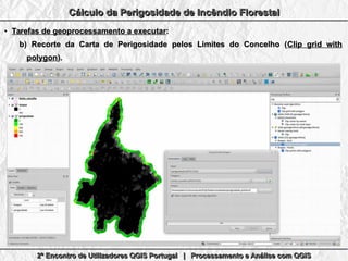 2º Encontro de Utilizadores QGIS Portugal | Processamento e Análise com QGIS2º Encontro de Utilizadores QGIS Portugal | Processamento e Análise com QGIS2º Encontro de Utilizadores QGIS Portugal | Processamento e Análise com QGIS2º Encontro de Utilizadores QGIS Portugal | Processamento e Análise com QGIS
Cálculo da Perigosidade de Incêndio FlorestalCálculo da Perigosidade de Incêndio FlorestalCálculo da Perigosidade de Incêndio FlorestalCálculo da Perigosidade de Incêndio Florestal
●
Tarefas de geoprocessamento a executarTarefas de geoprocessamento a executar::
b)b) Recorte da Carta de Perigosidade pelos Limites do Concelho (Recorte da Carta de Perigosidade pelos Limites do Concelho (Clip grid withClip grid with
polygonpolygon).).
 