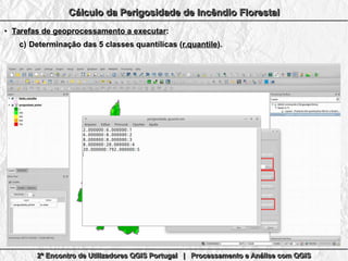 2º Encontro de Utilizadores QGIS Portugal | Processamento e Análise com QGIS2º Encontro de Utilizadores QGIS Portugal | Processamento e Análise com QGIS2º Encontro de Utilizadores QGIS Portugal | Processamento e Análise com QGIS2º Encontro de Utilizadores QGIS Portugal | Processamento e Análise com QGIS
Cálculo da Perigosidade de Incêndio FlorestalCálculo da Perigosidade de Incêndio FlorestalCálculo da Perigosidade de Incêndio FlorestalCálculo da Perigosidade de Incêndio Florestal
●
Tarefas de geoprocessamento a executarTarefas de geoprocessamento a executar::
c)c) Determinação das 5 classes quantílicas (Determinação das 5 classes quantílicas (r.quantiler.quantile).).
 