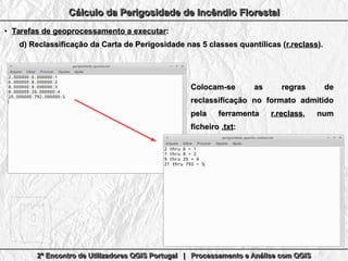 2º Encontro de Utilizadores QGIS Portugal | Processamento e Análise com QGIS2º Encontro de Utilizadores QGIS Portugal | Processamento e Análise com QGIS2º Encontro de Utilizadores QGIS Portugal | Processamento e Análise com QGIS2º Encontro de Utilizadores QGIS Portugal | Processamento e Análise com QGIS
Cálculo da Perigosidade de Incêndio FlorestalCálculo da Perigosidade de Incêndio FlorestalCálculo da Perigosidade de Incêndio FlorestalCálculo da Perigosidade de Incêndio Florestal
●
Tarefas de geoprocessamento a executarTarefas de geoprocessamento a executar::
d)d) Reclassificação da Carta de Perigosidade nas 5 classes quantílicas (Reclassificação da Carta de Perigosidade nas 5 classes quantílicas (r.reclassr.reclass).).
Colocam-se as regras deColocam-se as regras de
reclassificação no formato admitidoreclassificação no formato admitido
pela ferramentapela ferramenta r.reclassr.reclass, num, num
ficheiroficheiro .txt.txt::
 