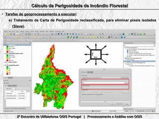 2º Encontro de Utilizadores QGIS Portugal | Processamento e Análise com QGIS2º Encontro de Utilizadores QGIS Portugal | Processamento e Análise com QGIS2º Encontro de Utilizadores QGIS Portugal | Processamento e Análise com QGIS2º Encontro de Utilizadores QGIS Portugal | Processamento e Análise com QGIS
Cálculo da Perigosidade de Incêndio FlorestalCálculo da Perigosidade de Incêndio FlorestalCálculo da Perigosidade de Incêndio FlorestalCálculo da Perigosidade de Incêndio Florestal
●
Tarefas de geoprocessamento a executarTarefas de geoprocessamento a executar::
e)e) Tratamento da Carta de Perigosidade reclassificada, para eliminar pixeis isoladosTratamento da Carta de Perigosidade reclassificada, para eliminar pixeis isolados
((SieveSieve).).
80m80m
80m80m
 