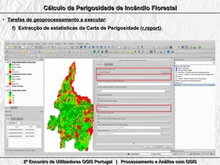 2º Encontro de Utilizadores QGIS Portugal | Processamento e Análise com QGIS2º Encontro de Utilizadores QGIS Portugal | Processamento e Análise com QGIS2º Encontro de Utilizadores QGIS Portugal | Processamento e Análise com QGIS2º Encontro de Utilizadores QGIS Portugal | Processamento e Análise com QGIS
Cálculo da Perigosidade de Incêndio FlorestalCálculo da Perigosidade de Incêndio FlorestalCálculo da Perigosidade de Incêndio FlorestalCálculo da Perigosidade de Incêndio Florestal
●
Tarefas de geoprocessamento a executarTarefas de geoprocessamento a executar::
f)f) Extracção de estatísticas da Carta de Perigosidade (Extracção de estatísticas da Carta de Perigosidade (r.reportr.report).).
 