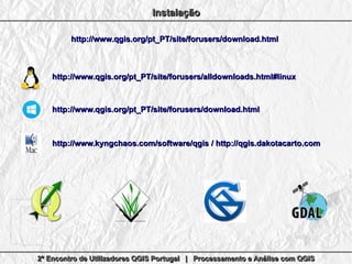 2º Encontro de Utilizadores QGIS Portugal | Processamento e Análise com QGIS2º Encontro de Utilizadores QGIS Portugal | Processamento e Análise com QGIS2º Encontro de Utilizadores QGIS Portugal | Processamento e Análise com QGIS2º Encontro de Utilizadores QGIS Portugal | Processamento e Análise com QGIS
InstalaçãoInstalaçãoInstalaçãoInstalação
http://www.qgis.org/pt_PT/site/forusers/download.htmlhttp://www.qgis.org/pt_PT/site/forusers/download.html
http://www.qgis.org/pt_PT/site/forusers/alldownloads.html#linuxhttp://www.qgis.org/pt_PT/site/forusers/alldownloads.html#linux
http://www.qgis.org/pt_PT/site/forusers/download.htmlhttp://www.qgis.org/pt_PT/site/forusers/download.html
http://www.kyngchaos.com/software/qgishttp://www.kyngchaos.com/software/qgis // http://qgis.dakotacarto.comhttp://qgis.dakotacarto.com
 