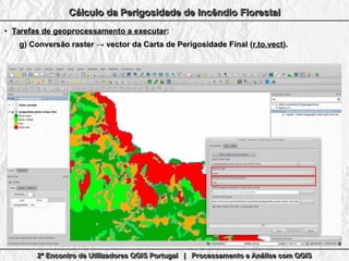 2º Encontro de Utilizadores QGIS Portugal | Processamento e Análise com QGIS2º Encontro de Utilizadores QGIS Portugal | Processamento e Análise com QGIS2º Encontro de Utilizadores QGIS Portugal | Processamento e Análise com QGIS2º Encontro de Utilizadores QGIS Portugal | Processamento e Análise com QGIS
Cálculo da Perigosidade de Incêndio FlorestalCálculo da Perigosidade de Incêndio FlorestalCálculo da Perigosidade de Incêndio FlorestalCálculo da Perigosidade de Incêndio Florestal
●
Tarefas de geoprocessamento a executarTarefas de geoprocessamento a executar::
g)g) Conversão raster → vector da Carta de Perigosidade Final (Conversão raster → vector da Carta de Perigosidade Final (r.to.vectr.to.vect).).
 