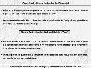 2º Encontro de Utilizadores QGIS Portugal | Processamento e Análise com QGIS2º Encontro de Utilizadores QGIS Portugal | Processamento e Análise com QGIS2º Encontro de Utilizadores QGIS Portugal | Processamento e Análise com QGIS2º Encontro de Utilizadores QGIS Portugal | Processamento e Análise com QGIS
Cálculo do Risco de Incêndio FlorestalCálculo do Risco de Incêndio FlorestalCálculo do Risco de Incêndio FlorestalCálculo do Risco de Incêndio Florestal
●
AA Carta de RiscoCarta de Risco representa o potencial de perda em face do fenómeno, respondendorepresenta o potencial de perda em face do fenómeno, respondendo
à questão “onde tenho condições para perder mais?”;à questão “onde tenho condições para perder mais?”;
●
O cálculo da Carta de Risco obtém-se pela multiplicação da Perigosidade pelo DanoO cálculo da Carta de Risco obtém-se pela multiplicação da Perigosidade pelo Dano
Potêncial (Vulnerabilidade x Valor):Potêncial (Vulnerabilidade x Valor):
●
AA VulnerabilidadeVulnerabilidade expressa o grau de perda a que um elemento em risco está sujeitoexpressa o grau de perda a que um elemento em risco está sujeito
e é contabilizada numa escala de 0 a 1 (0 - o elemento não é afectado pelo fenómeno;e é contabilizada numa escala de 0 a 1 (0 - o elemento não é afectado pelo fenómeno;
1 - o elemento é totalmente destruído);1 - o elemento é totalmente destruído);
●
OO ValorValor pretende quantificar o investimento necessário para recuperar um elemento,pretende quantificar o investimento necessário para recuperar um elemento,
em função da sua vulnerabilidade.em função da sua vulnerabilidade.
Risco = Perigosidade x (Vulnerabilidade x Valor)Risco = Perigosidade x (Vulnerabilidade x Valor)
 