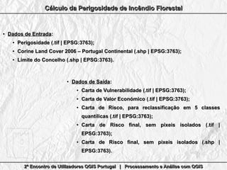 2º Encontro de Utilizadores QGIS Portugal | Processamento e Análise com QGIS2º Encontro de Utilizadores QGIS Portugal | Processamento e Análise com QGIS2º Encontro de Utilizadores QGIS Portugal | Processamento e Análise com QGIS2º Encontro de Utilizadores QGIS Portugal | Processamento e Análise com QGIS
Cálculo da Perigosidade de Incêndio FlorestalCálculo da Perigosidade de Incêndio FlorestalCálculo da Perigosidade de Incêndio FlorestalCálculo da Perigosidade de Incêndio Florestal
●
Dados de EntradaDados de Entrada::
●
Perigosidade (.tif | EPSG:3763);Perigosidade (.tif | EPSG:3763);
●
Corine Land Cover 2006 – Portugal Continental (.shp | EPSG:3763);Corine Land Cover 2006 – Portugal Continental (.shp | EPSG:3763);
●
Limite do Concelho (.shp | EPSG:3763).Limite do Concelho (.shp | EPSG:3763).
●
Dados de SaídaDados de Saída::
●
Carta de Vulnerabilidade (.tif | EPSG:3763);Carta de Vulnerabilidade (.tif | EPSG:3763);
●
Carta de Valor Económico (.tif | EPSG:3763);Carta de Valor Económico (.tif | EPSG:3763);
●
Carta de Risco, para reclassificação em 5 classesCarta de Risco, para reclassificação em 5 classes
quantílicas (.tif | EPSG:3763);quantílicas (.tif | EPSG:3763);
●
Carta de Risco final, sem pixeis isolados (.tif |Carta de Risco final, sem pixeis isolados (.tif |
EPSG:3763);EPSG:3763);
●
Carta de Risco final, sem pixeis isolados (.shp |Carta de Risco final, sem pixeis isolados (.shp |
EPSG:3763).EPSG:3763).
 