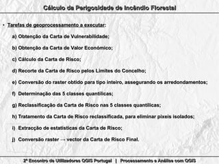 2º Encontro de Utilizadores QGIS Portugal | Processamento e Análise com QGIS2º Encontro de Utilizadores QGIS Portugal | Processamento e Análise com QGIS2º Encontro de Utilizadores QGIS Portugal | Processamento e Análise com QGIS2º Encontro de Utilizadores QGIS Portugal | Processamento e Análise com QGIS
Cálculo da Perigosidade de Incêndio FlorestalCálculo da Perigosidade de Incêndio FlorestalCálculo da Perigosidade de Incêndio FlorestalCálculo da Perigosidade de Incêndio Florestal
●
Tarefas de geoprocessamento a executarTarefas de geoprocessamento a executar::
a)a) Obtenção da Carta de Vulnerabilidade;Obtenção da Carta de Vulnerabilidade;
b)b) Obtenção da Carta de Valor Económico;Obtenção da Carta de Valor Económico;
c)c) Cálculo da Carta de Risco;Cálculo da Carta de Risco;
d)d) Recorte da Carta de Risco pelos Limites do Concelho;Recorte da Carta de Risco pelos Limites do Concelho;
e)e) Conversão do raster obtido para tipo inteiro, assegurando os arredondamentos;Conversão do raster obtido para tipo inteiro, assegurando os arredondamentos;
f)f) Determinação das 5 classes quantílicas;Determinação das 5 classes quantílicas;
g)g) Reclassificação da Carta de Risco nas 5 classes quantílicas;Reclassificação da Carta de Risco nas 5 classes quantílicas;
h)h) Tratamento da Carta de Risco reclassificada, para eliminar pixeis isolados;Tratamento da Carta de Risco reclassificada, para eliminar pixeis isolados;
i)i) Extracção de estatísticas da Carta de Risco;Extracção de estatísticas da Carta de Risco;
j)j) Conversão raster → vector da Carta de Risco Final.Conversão raster → vector da Carta de Risco Final.
 