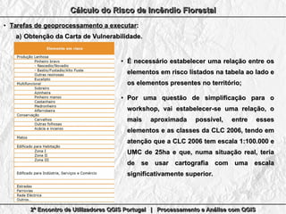 2º Encontro de Utilizadores QGIS Portugal | Processamento e Análise com QGIS2º Encontro de Utilizadores QGIS Portugal | Processamento e Análise com QGIS2º Encontro de Utilizadores QGIS Portugal | Processamento e Análise com QGIS2º Encontro de Utilizadores QGIS Portugal | Processamento e Análise com QGIS
Cálculo do Risco de Incêndio FlorestalCálculo do Risco de Incêndio FlorestalCálculo do Risco de Incêndio FlorestalCálculo do Risco de Incêndio Florestal
●
Tarefas de geoprocessamento a executarTarefas de geoprocessamento a executar::
a)a) Obtenção da Carta de Vulnerabilidade.Obtenção da Carta de Vulnerabilidade.
●
É necessário estabelecer uma relação entre osÉ necessário estabelecer uma relação entre os
elementos em risco listados na tabela ao lado eelementos em risco listados na tabela ao lado e
os elementos presentes no território;os elementos presentes no território;
●
Por uma questão de simplificação para oPor uma questão de simplificação para o
workshop, vai estabelecer-se uma relação, oworkshop, vai estabelecer-se uma relação, o
mais aproximada possível, entre essesmais aproximada possível, entre esses
elementos e as classes da CLC 2006, tendo emelementos e as classes da CLC 2006, tendo em
atenção que a CLC 2006 tem escala 1:100.000 eatenção que a CLC 2006 tem escala 1:100.000 e
UMC de 25ha e que, numa situação real, teriaUMC de 25ha e que, numa situação real, teria
de se usar cartografia com uma escalade se usar cartografia com uma escala
significativamente superior.significativamente superior.
 