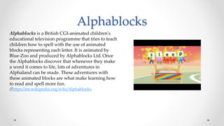 Alphablocks
Alphablocks is a British CGI-animated children's
educational television programme that tries to teach
children how to spell with the use of animated
blocks representing each letter. It is animated by
Blue-Zoo and produced by Alphablocks Ltd. Once
the Alphablocks discover that whenever they make
a word it comes to life, lots of adventures in
Alphaland can be made. These adventures with
these animated blocks are what make learning how
to read and spell more fun.
//https://en.wikipedia.org/wiki/Alphablocks
 