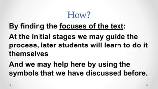 How?
By finding the focuses of the text:
At the initial stages we may guide the
process, later students will learn to do it
themselves
And we may help here by using the
symbols that we have discussed before.
 