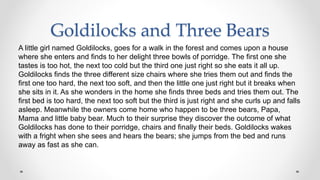 Goldilocks and Three Bears
A little girl named Goldilocks, goes for a walk in the forest and comes upon a house
where she enters and finds to her delight three bowls of porridge. The first one she
tastes is too hot, the next too cold but the third one just right so she eats it all up.
Goldilocks finds the three different size chairs where she tries them out and finds the
first one too hard, the next too soft, and then the little one just right but it breaks when
she sits in it. As she wonders in the home she finds three beds and tries them out. The
first bed is too hard, the next too soft but the third is just right and she curls up and falls
asleep. Meanwhile the owners come home who happen to be three bears, Papa,
Mama and little baby bear. Much to their surprise they discover the outcome of what
Goldilocks has done to their porridge, chairs and finally their beds. Goldilocks wakes
with a fright when she sees and hears the bears; she jumps from the bed and runs
away as fast as she can.
 