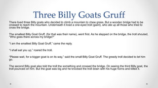 Three Billy Goats Gruff
There lived three Billy goats who decided to climb a mountain to chew grass. But a wooden bridge had to be
crossed to reach the mountain. Underneath it lived a one-eyed troll (giant), who ate up all those who tried to
cross the bridge.
The smallest Billy Goat Gruff, (for that was their name), went first. As he stepped on the bridge, the troll shouted,
“Who goes there across my bridge?”
“I am the smallest Billy Goat Gruff,” came the reply.
“I shall eat you up,” roared the troll.
“Please wait, for a bigger goat is on its way,” said the small Billy Goat Gruff. The greedy troll decided to let him
go.
The second Billy goat also told the troll the something and crossed the bridge. On seeing the third Billy goat, the
troll pounced on him. But the goat was big and he knocked the troll down with his huge horns and killed it.
 