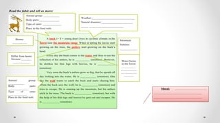 Read the fable and tell us more:
A buck (= $ = young deer) lives in cyclonic climate in the
forest near the mountain range. When in spring the leaves start
growing on the trees, the antlers start growing on the buck’s
head.
Every day the buck comes to the water and likes to see the
reflection of his antlers, he is __________ (emotion). However,
he dislikes his thin legs with hooves, he is ____________
(emotion).
Very soon the buck’s antlers grow so big, that be spends all
day looking into the water. He is ___________ (emotion). One
day the wolf wants to catch the buck and starts chasing him.
When the buck sees the wolf, he is ___________ (emotion) and
tries to escape. He is running up the mountain, but his antlers
stick in the trees. The buck is ____________ (emotion), but with
the help of his thin legs and hooves he gets out and escapes. He
is ____________ (emotion).
Animal group: ___________
Body parts:______________
Type of eater: _____________
Place in the food web:
Weather:______________________________
Natural disasters:______________________
_____ ________________________
Mountain
features:
____________
_______
Biome:
__________
Differ from horns
because _______
____________ Water forms
in the forest:
__________
___________
___________
_______
Animal group:
___________
Body parts:
______________
Type of eater:
_____________
Place in the food web:
Moral: ______________________
_________________________________
_________________________________
 