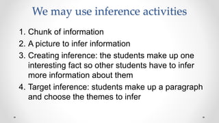 We may use inference activities
1. Chunk of information
2. A picture to infer information
3. Creating inference: the students make up one
interesting fact so other students have to infer
more information about them
4. Target inference: students make up a paragraph
and choose the themes to infer
 