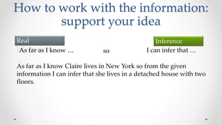 How to work with the information:
support your idea
Real
information
Inference
As far as I know … so I can infer that …
As far as I know Claire lives in New York so from the given
information I can infer that she lives in a detached house with two
floors.
 