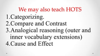 We may also teach HOTS
1.Categorizing.
2.Compare and Contrast
3.Analogical reasoning (outer and
inner vocabulary extensions)
4.Cause and Effect
 